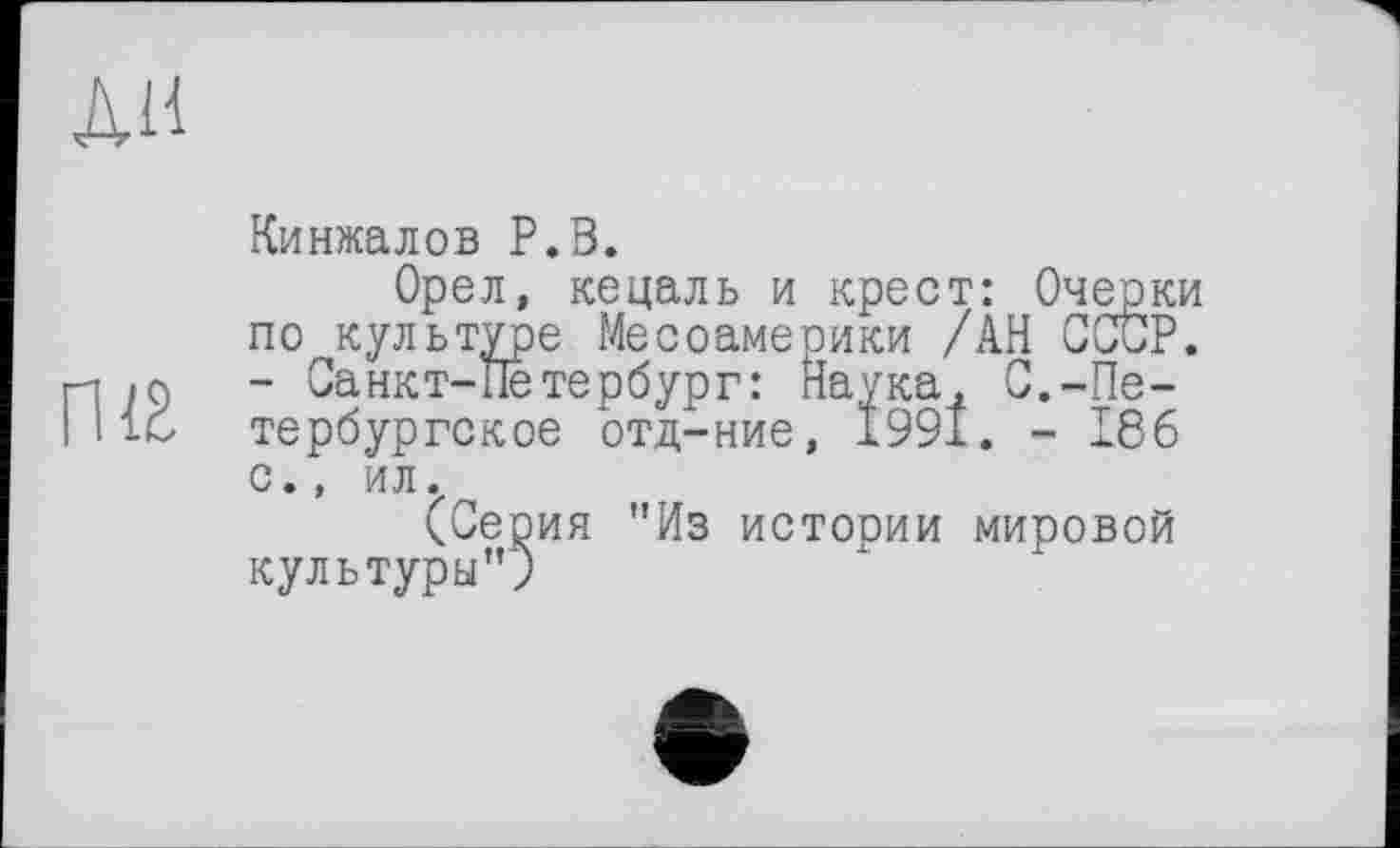 ﻿ЛИ
Кинжалов Р.В.
Орел, кецаль и крест: Очерки по культуре Месоамерики /АН СССР, п 79 - Санкт-Петербург: Наука, С.-Пе-I 116 тербургское отд-ние, 1991. - 186 с., ил.
(Серия "Из истооии мировой культуры";